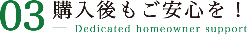 03 購入後もご安心を！ Dedicated homeowner support